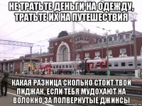 не тратьте деньги на одежду, тратьте их на путешествия какая разница сколько стоит твой пиджак, если тебя мудохают на волокно за полвернутые джинсы