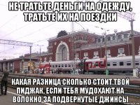 не тратьте деньги на одежду, тратьте их на поездки какая разница сколько стоит твой пиджак, если тебя мудохают на волокно за подвернутые джинсы