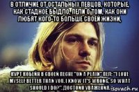 в отличие от остальных певцов, которые, как стадное быдло, пели о том, как они любят кого-то больше своей жизни, курт кобейн в своей песне "on a plain" пел: "i love myself better than you. i know it's wrong, so what should i do?". достоин уважения.