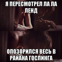 я пересмотрел ла ла ленд опозорился весь в райана гослинга
