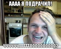 аааа я подрачил! ччччччтттттоооооооооо?