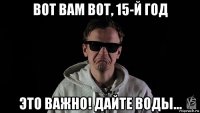вот вам вот, 15-й год это важно! дайте воды...