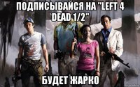 подписывайся на "left 4 dead 1/2" будет жарко