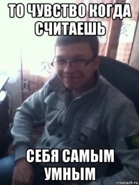 то чувство когда считаешь себя самым умным