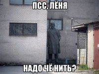 псс, лёня надо чё нить?