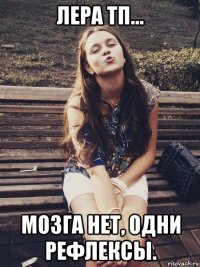 лера тп... мозга нет, одни рефлексы.
