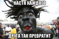 настя каждого друга так превратит