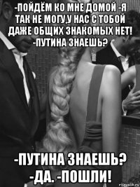 -пойдём ко мне домой -я так не могу,у нас с тобой даже общих знакомых нет! -путина знаешь? -путина знаешь? -да. -пошли!