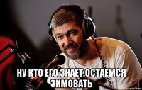  ну кто его знает.остаемся зимовать