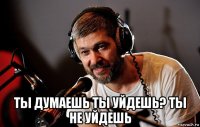  ты думаешь ты уйдешь? ты не уйдешь