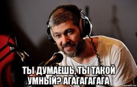  ты думаешь, ты такой умный? агагагагага