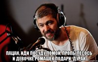  пацан, иди посуду помой, пропылесось и девочке ромашек подари. дурак