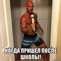  когда пришёл после школы!