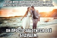 когда мужчине нужна женщина - его не интересует её прошлое и даже настоящее... он просто заботится о её будущем.
