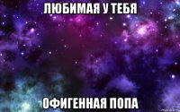 любимая у тебя офигенная попа