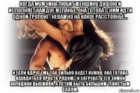 когда мужчина любит женщину душою и исполняет каждое желанье, она готова с ним идти одной тропою - неважно на какое расстоянье... и если вдруг ему так сильно будет нужно, она готова находиться просто рядом... и согревать его зимой холодной вьюжной, а летом быть большим тенистым садом.