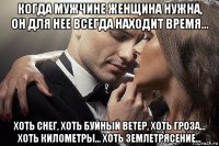 когда мужчине женщина нужна, он для нее всегда находит время... хоть снег, хoть буйный ветер, хоть гроза... хоть километры... хоть землетрясение...
