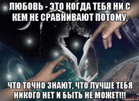 любовь - это когда тебя ни с кем не сравнивают потому, что точно знают, что лучше тебя никого нет и быть не может!!!