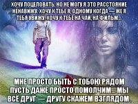 хочу поцеловать, но не могу я это расстояние ненавижу. хочу к тебе я, одному когда — же я тебя увижу. хочу к тебе на чай, на фильм... мне просто быть с тобою рядом пусть даже просто помолчим... мы всё друг — другу скажем взглядом.
