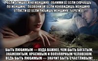 если злишься на женщину - обними её! если скучаешь по женщине - позвони ей! если ненавидишь женщину - отпусти её! если любишь женщину - береги её! быть любимым — куда важнее, чем быть богатым, знаменитым, красивым и популярным человеком. ведь быть любимым — значит быть счастливым!