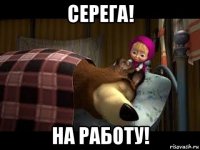 серега! на работу!