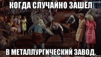 когда случайно зашёл в металлургический завод.