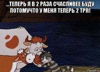 ...теперь я в 2 раза счасливее буду потомучто у меня теперь 2 tpr! 