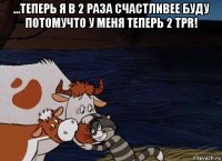 ...теперь я в 2 раза счастливее буду потомучто у меня теперь 2 tpr! 