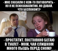 - мне сказали с кем-то поговорить - ну я не психоаналитик. но давай. что беспокоит? - простатит. постоянно бегаю в туалет - мож, чая слишком много пьешь перед сном?