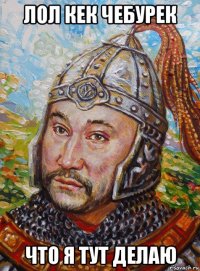 лол кек чебурек что я тут делаю