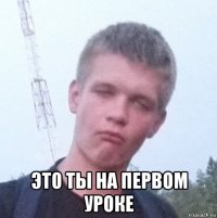  это ты на первом уроке