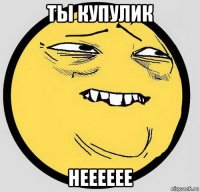 ты купулик нееееее