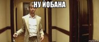 ну йобана 