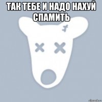 так тебе и надо нахуй спамить 