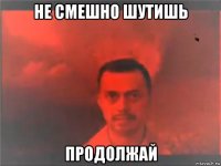 не смешно шутишь продолжай