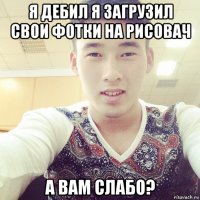 я дебил я загрузил свои фотки на рисовач а вам слабо?