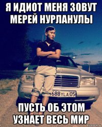 я идиот меня зовут мерей нурланулы пусть об этом узнает весь мир