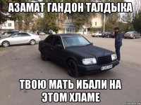 азамат гандон талдыка твою мать ибали на этом хламе