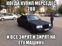 когда купил мерседес 280 и все зирят и зирят на ету машину