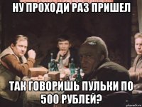 ну проходи раз пришел так говоришь пульки по 500 рублей?