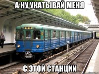 а ну укатывай меня с этой станции
