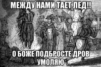 между нами тает лед!! о боже подбросте дров умоляю
