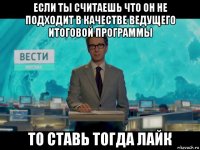 если ты считаешь что он не подходит в качестве ведущего итоговой программы то ставь тогда лайк