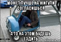 может лучше на жигули согласишься а то на этом будешь ездить