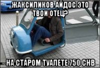 жаксиликов айдос это твои отец? на старом туалете 750 chb