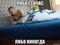 либо сейчас либо никогда