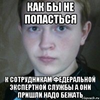как бы не попасться к сотрудникам федеральной экспертной службы а они пришли надо бежать