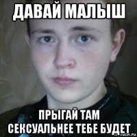 давай малыш прыгай там сексуальнее тебе будет