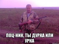  поц-ник, ты дурка или урка
