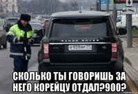  сколько ты говоришь за него корейцу отдал?900?